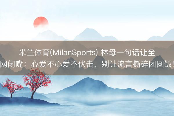 米兰体育(MilanSports) 林母一句话让全网闭嘴：心爱不心爱不伏击，别让流言撕碎团圆饭！