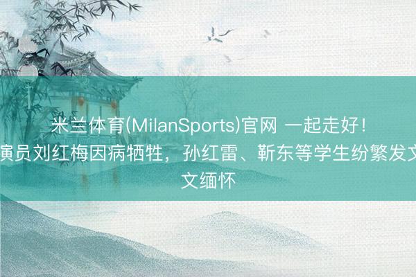 米兰体育(MilanSports)官网 一起走好！61岁演员刘红梅因病牺牲，孙红雷、靳东等学生纷繁发文缅怀