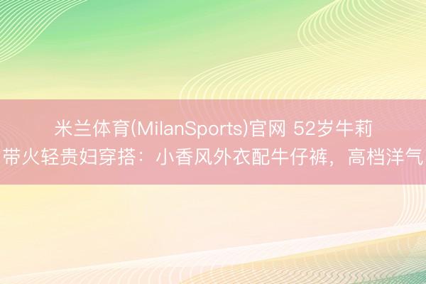 米兰体育(MilanSports)官网 52岁牛莉带火轻贵妇穿搭：小香风外衣配牛仔裤，高档洋气