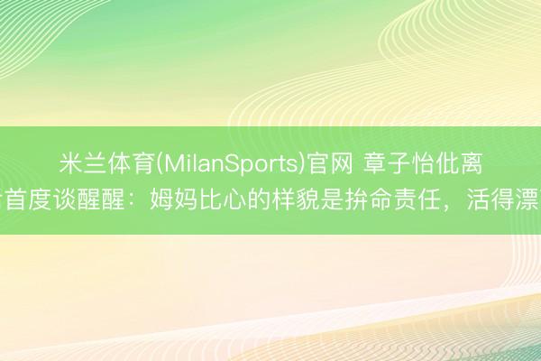 米兰体育(MilanSports)官网 章子怡仳离后首度谈醒醒：姆妈比心的样貌是拚命责任，活得漂亮