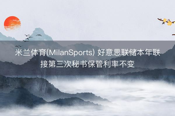 米兰体育(MilanSports) 好意思联储本年联接第三次秘书保管利率不变