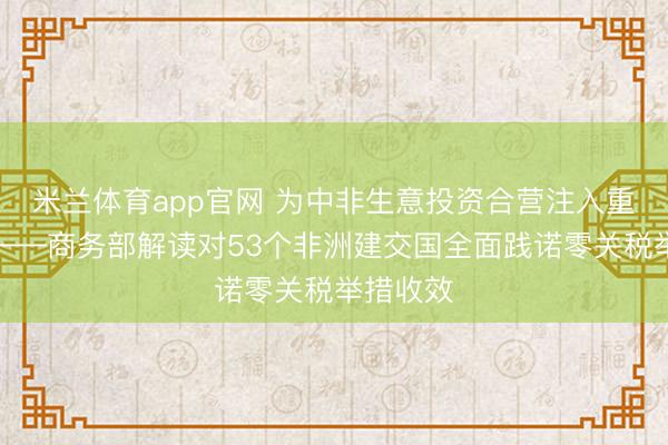 米兰体育app官网 为中非生意投资合营注入重大能源——商务部解读对53个非洲建交国全面践诺零关税举措收效
