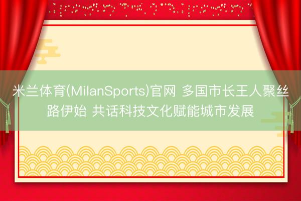 米兰体育(MilanSports)官网 多国市长王人聚丝路伊始 共话科技文化赋能城市发展