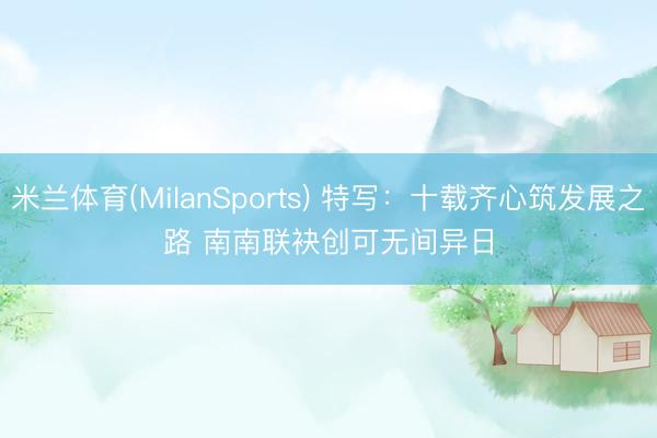 米兰体育(MilanSports) 特写:十载齐心筑发展之路 南南联袂创可无间异日