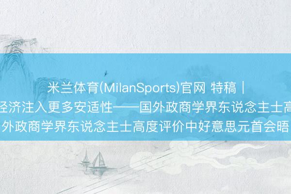 米兰体育(MilanSports)官网 特稿｜中好意思相向而步履世界经济注入更多安适性——国外政商学界东说念主士高度评价中好意思元首会晤