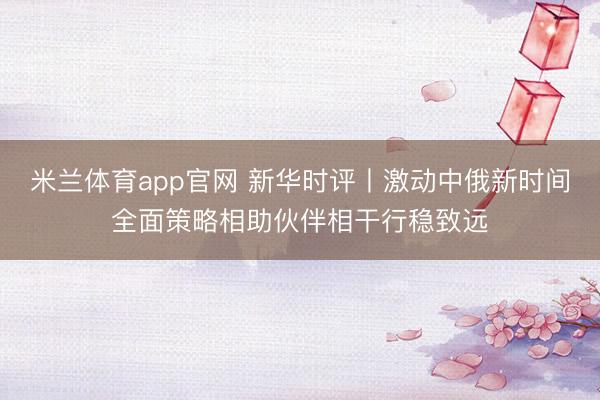 米兰体育app官网 新华时评丨激动中俄新时间全面策略相助伙伴相干行稳致远
