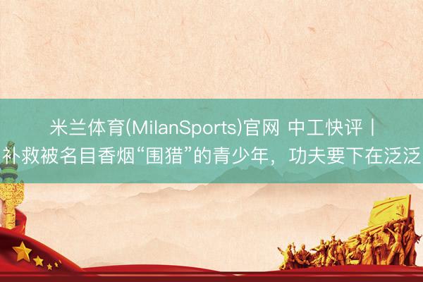 米兰体育(MilanSports)官网 中工快评丨补救被名目香烟“围猎”的青少年,功夫要下在泛泛
