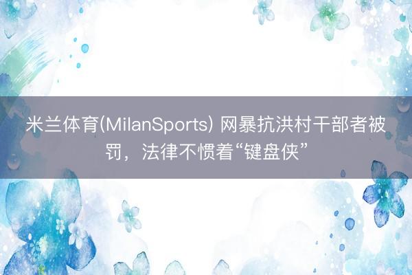 米兰体育(MilanSports) 网暴抗洪村干部者被罚，法律不惯着“键盘侠”