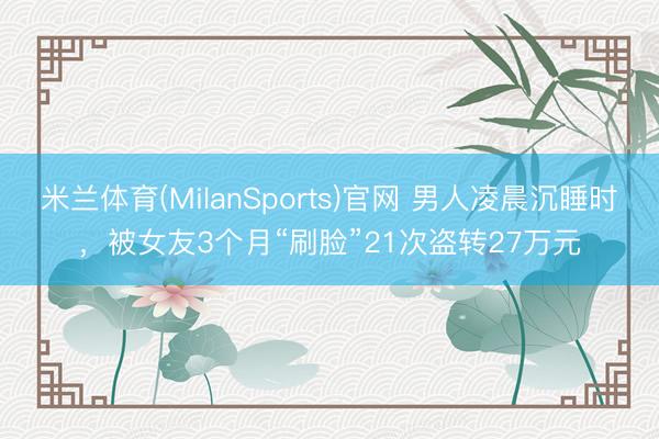 米兰体育(MilanSports)官网 男人凌晨沉睡时，被女友3个月“刷脸”21次盗转27万元