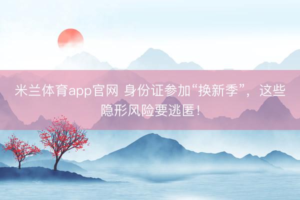 米兰体育app官网 身份证参加“换新季”，这些隐形风险要逃匿！