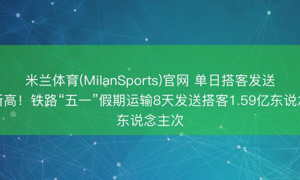 米兰体育(MilanSports)官网 单日搭客发送量鼎新高！铁路“五一”假期运输8天发送搭客1.59亿东说念主次