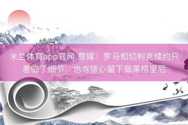 米兰体育app官网 意媒：罗马和切利克续约只差临了细节，也有信心留下佩莱格里尼