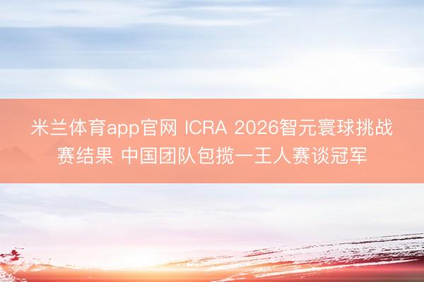 米兰体育app官网 ICRA 2026智元寰球挑战赛结果 中国团队包揽一王人赛谈冠军