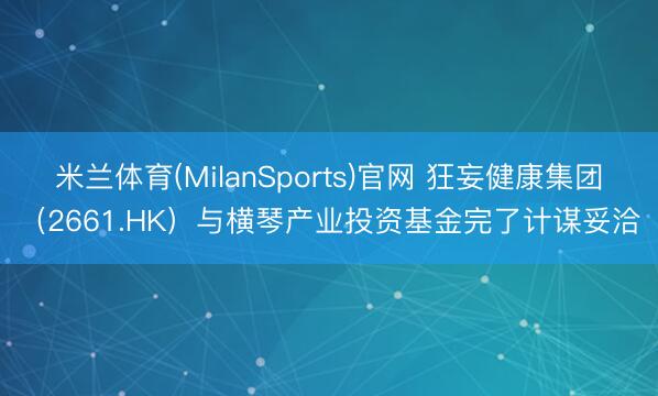 米兰体育(MilanSports)官网 狂妄健康集团(2661.HK)与横琴产业投资基金完了计谋妥洽