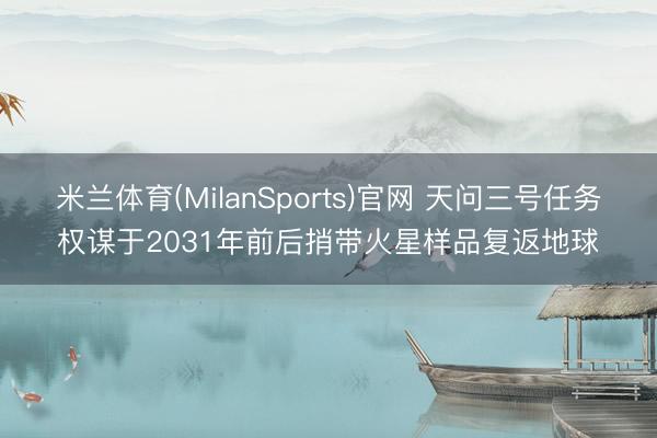 米兰体育(MilanSports)官网 天问三号任务权谋于2031年前后捎带火星样品复返地球