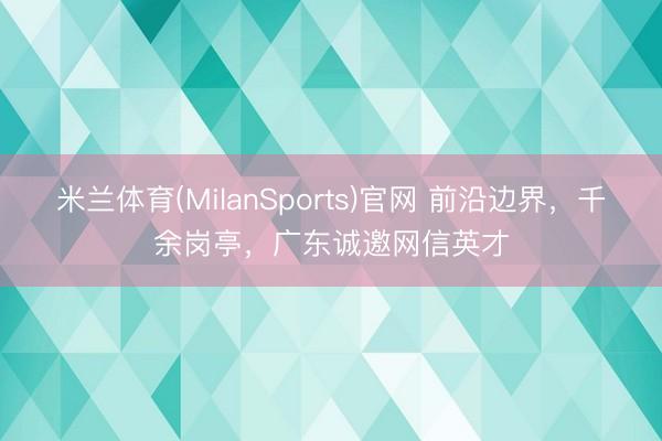 米兰体育(MilanSports)官网 前沿边界，千余岗亭，广东诚邀网信英才