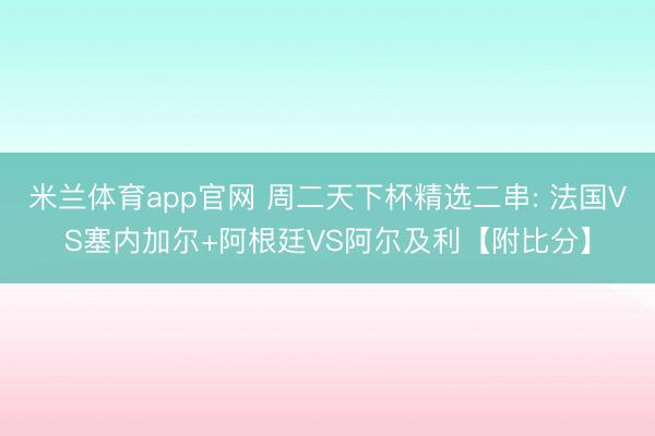 米兰体育app官网 周二天下杯精选二串: 法国VS塞内加尔+阿根廷VS阿尔及利【附比分】