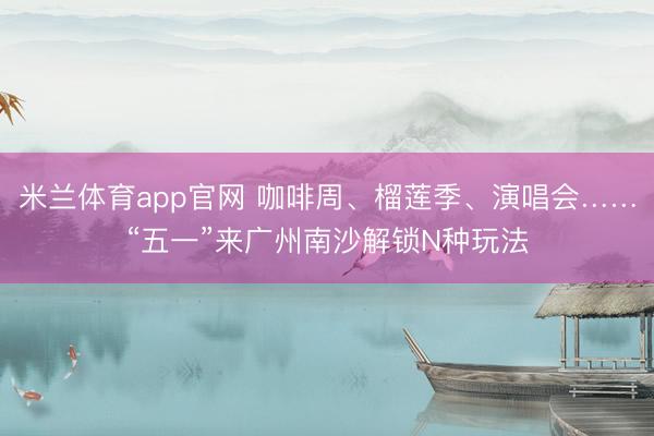 米兰体育app官网 咖啡周、榴莲季、演唱会……“五一”来广州南沙解锁N种玩法