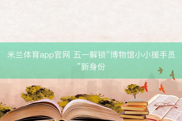 米兰体育app官网 五一解锁“博物馆小小援手员”新身份