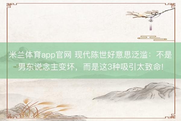 米兰体育app官网 现代陈世好意思泛滥：不是男东说念主变坏，而是这3种吸引太致命!