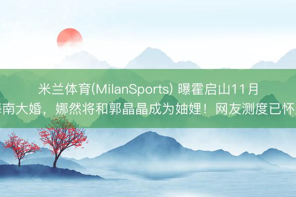 米兰体育(MilanSports) 曝霍启山11月海南大婚，娜然将和郭晶晶成为妯娌！网友测度已怀胎