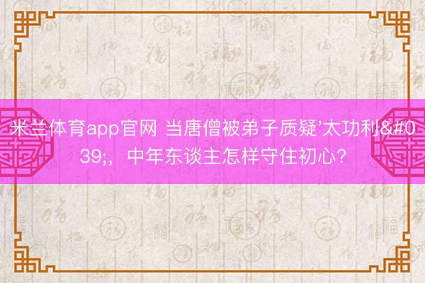 米兰体育app官网 当唐僧被弟子质疑'太功利'，中年东谈主怎样守住初心?