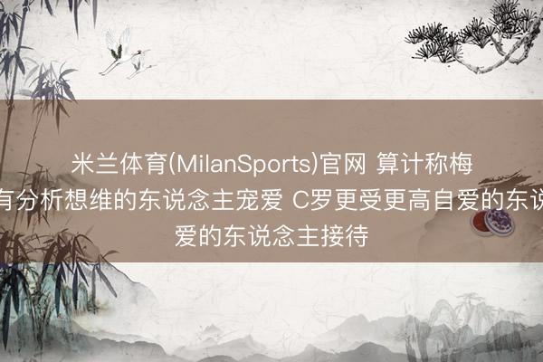 米兰体育(MilanSports)官网 算计称梅西更受具有分析想维的东说念主宠爱 C罗更受更高自爱的东说念主接待