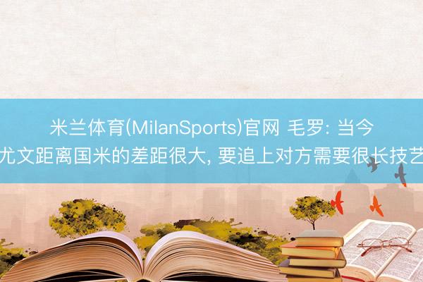 米兰体育(MilanSports)官网 毛罗: 当今尤文距离国米的差距很大， 要追上对方需要很长技艺