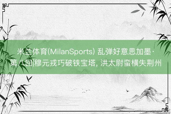 米兰体育(MilanSports) 乱弹好意思加墨·第八回|穆元戎巧破铁宝塔， 洪太尉蛮横失荆州
