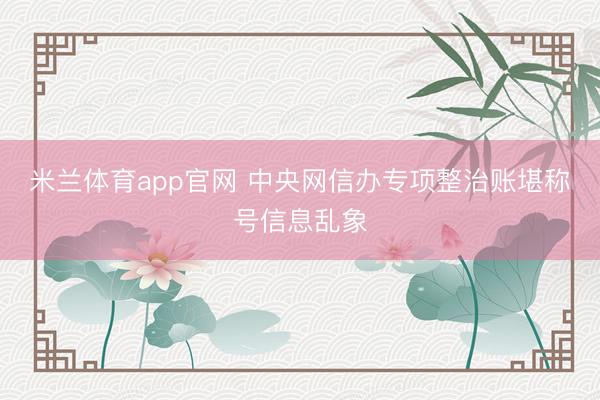 米兰体育app官网 中央网信办专项整治账堪称号信息乱象