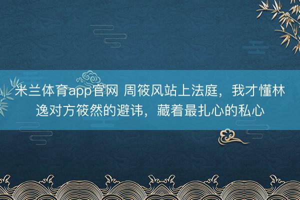米兰体育app官网 周筱风站上法庭,我才懂林逸对方筱然的避讳,藏着最扎心的私心