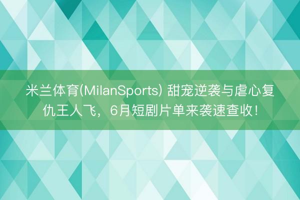 米兰体育(MilanSports) 甜宠逆袭与虐心复仇王人飞,6月短剧片单来袭速查收!