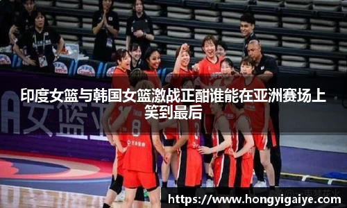 印度女篮与韩国女篮激战正酣谁能在亚洲赛场上笑到最后